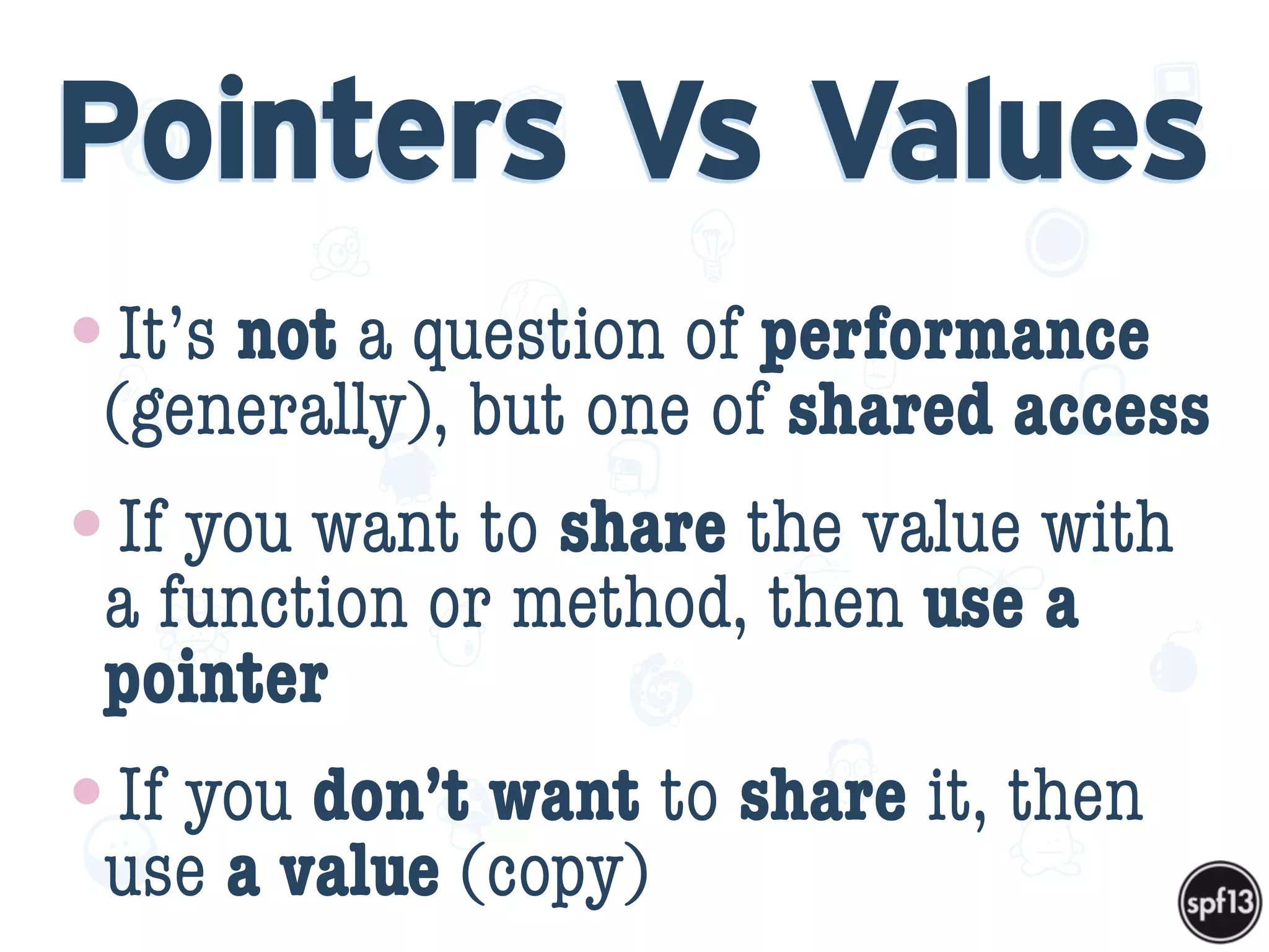 f
e
h
W U
w k
M
w
P n
I
v
ZA
S
U
G
k
C
w
P
U
Pointers Vs Values
•It’s not a question of performance
(generally), but one of shared access
•If you want to share the value with
a function or method, then use a
pointer
•If you don’t want to share it, then
use a value (copy)
 