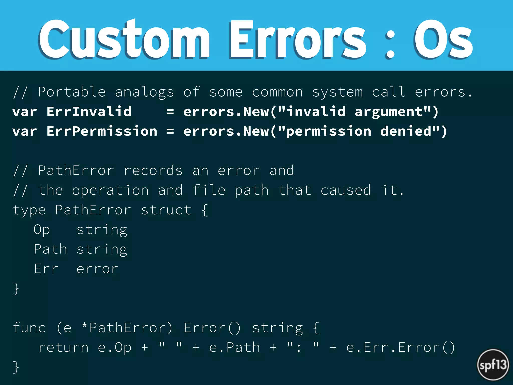 // Portable analogs of some common system call errors.
var ErrInvalid = errors.New("invalid argument")
var ErrPermission = errors.New("permission denied")
// PathError records an error and
// the operation and file path that caused it.
type PathError struct {
Op string
Path string
Err error
}
func (e *PathError) Error() string {
return e.Op + " " + e.Path + ": " + e.Err.Error()
}
Custom Errors : Os
 