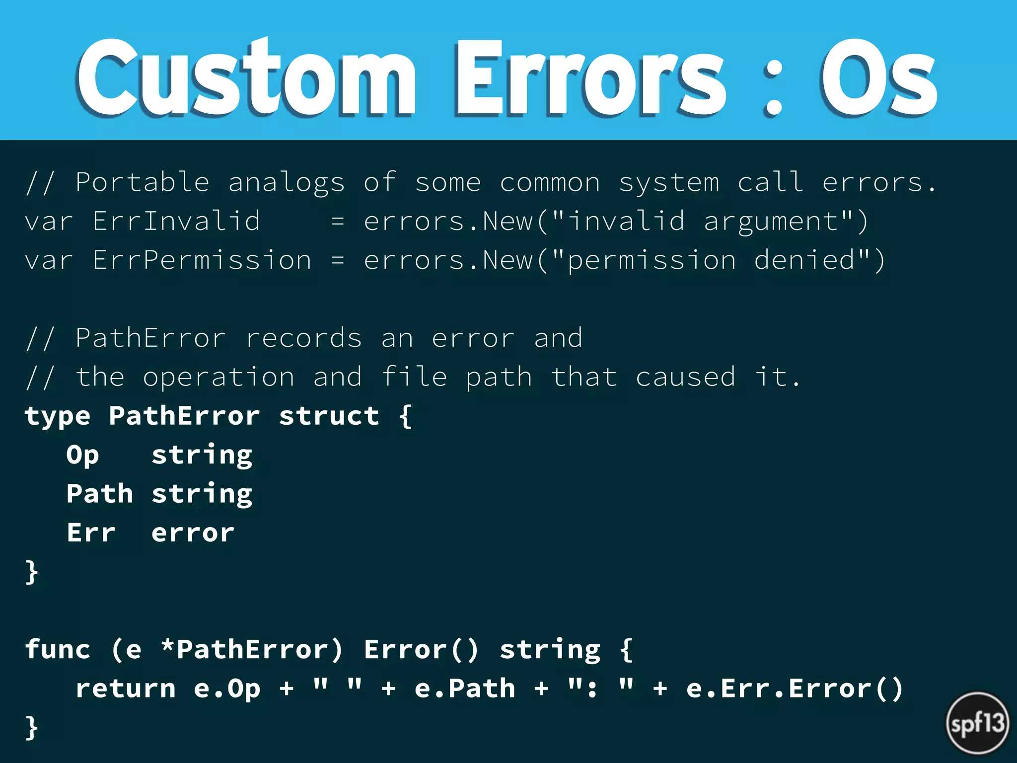// Portable analogs of some common system call errors.
var ErrInvalid = errors.New("invalid argument")
var ErrPermission = errors.New("permission denied")
// PathError records an error and
// the operation and file path that caused it.
type PathError struct {
Op string
Path string
Err error
}
func (e *PathError) Error() string {
return e.Op + " " + e.Path + ": " + e.Err.Error()
}
Custom Errors : Os
 