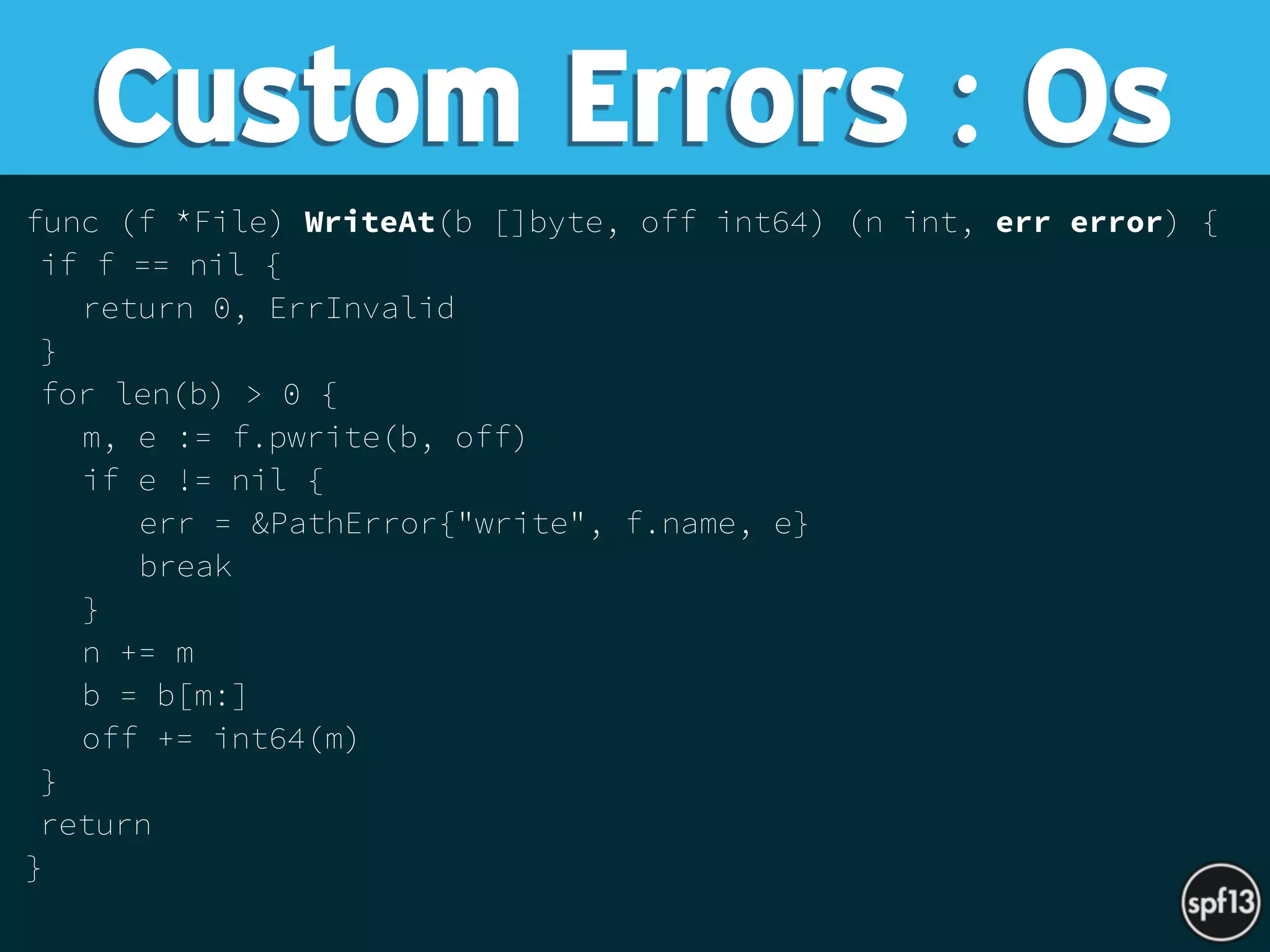 func (f *File) WriteAt(b []byte, off int64) (n int, err error) {
if f == nil {
return 0, ErrInvalid
}
for len(b) > 0 {
m, e := f.pwrite(b, off)
if e != nil {
err = &PathError{"write", f.name, e}
break
}
n += m
b = b[m:]
off += int64(m)
}
return
}
Custom Errors : Os
 