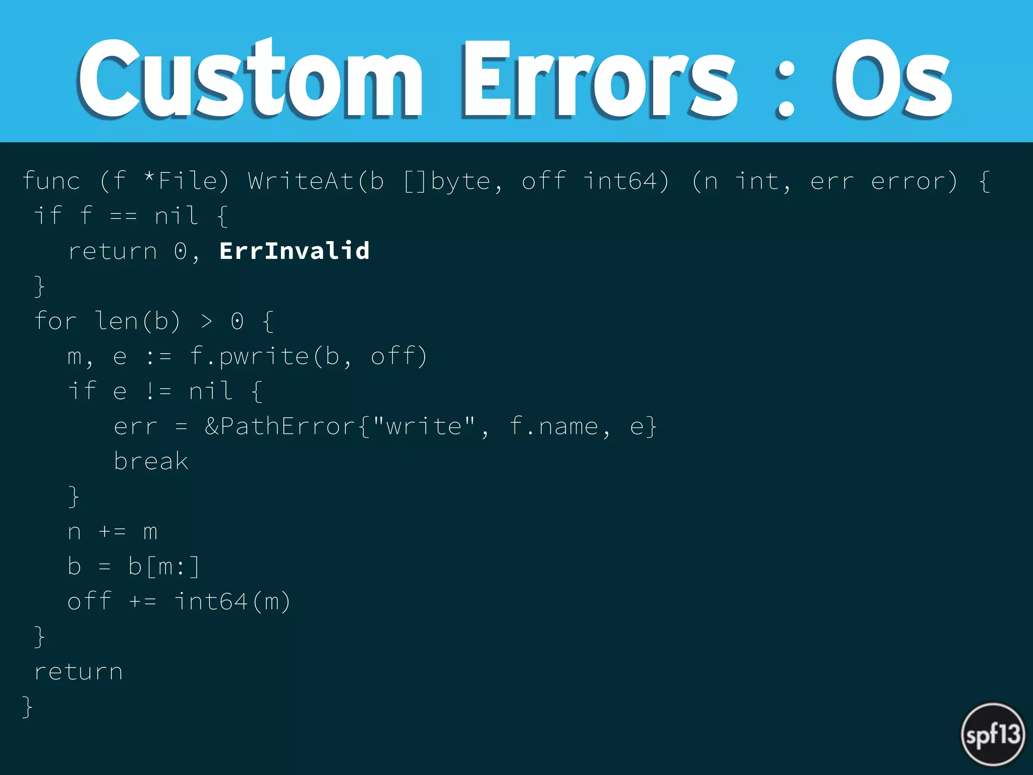 func (f *File) WriteAt(b []byte, off int64) (n int, err error) {
if f == nil {
return 0, ErrInvalid
}
for len(b) > 0 {
m, e := f.pwrite(b, off)
if e != nil {
err = &PathError{"write", f.name, e}
break
}
n += m
b = b[m:]
off += int64(m)
}
return
}
Custom Errors : Os
 