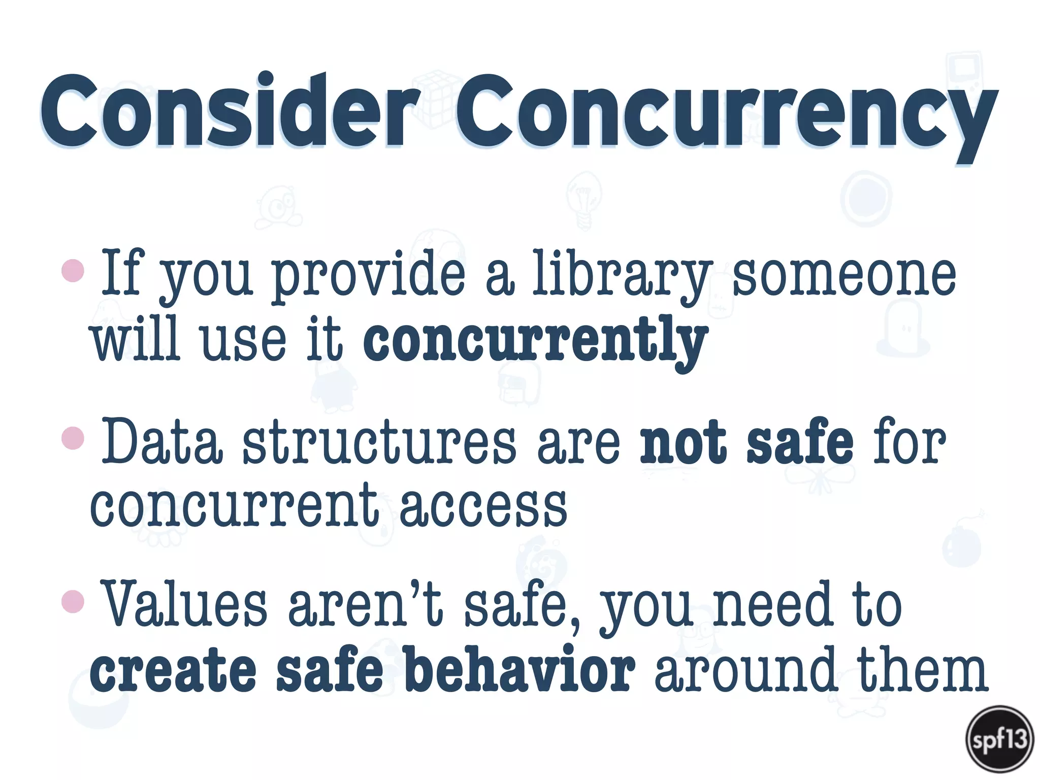 f
e
h
W U
w k
M
w
P n
I
v
ZA
S
U
G
k
C
w
P
U
Consider Concurrency
•If you provide a library someone
will use it concurrently
•Data structures are not safe for
concurrent access
•Values aren’t safe, you need to
create safe behavior around them
 