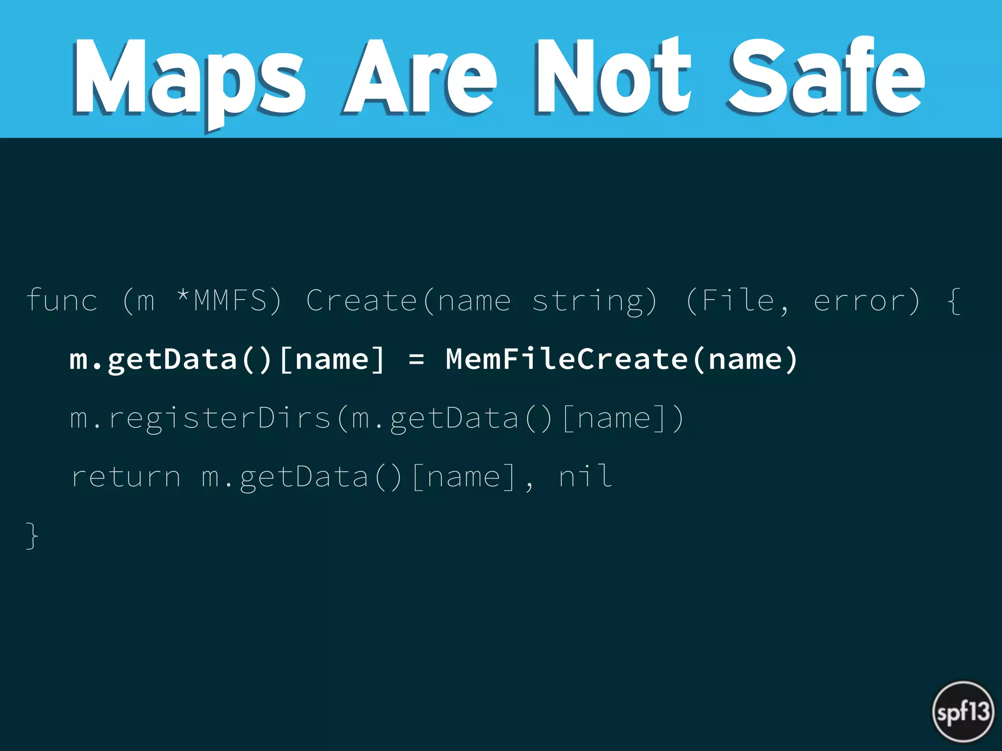 func (m *MMFS) Create(name string) (File, error) {
m.getData()[name] = MemFileCreate(name)
m.registerDirs(m.getData()[name])
return m.getData()[name], nil
}
Maps Are Not Safe
 