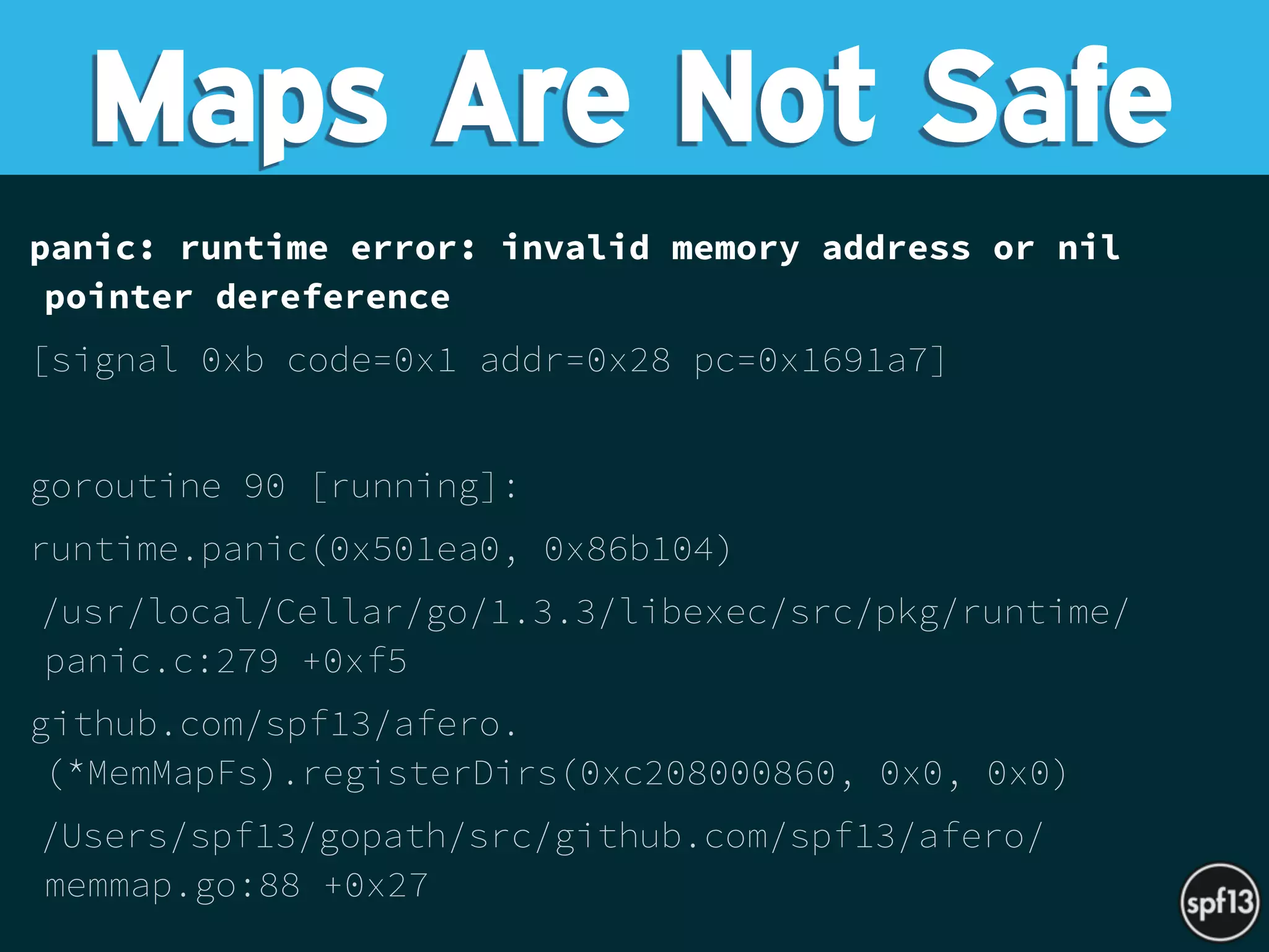 panic: runtime error: invalid memory address or nil
pointer dereference
[signal 0xb code=0x1 addr=0x28 pc=0x1691a7]
goroutine 90 [running]:
runtime.panic(0x501ea0, 0x86b104)
/usr/local/Cellar/go/1.3.3/libexec/src/pkg/runtime/
panic.c:279 +0xf5
github.com/spf13/afero.
(*MemMapFs).registerDirs(0xc208000860, 0x0, 0x0)
/Users/spf13/gopath/src/github.com/spf13/afero/
memmap.go:88 +0x27
Maps Are Not Safe
 