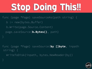 func (page *Page) saveSourceAs(path string) {
b := new(bytes.Buffer)
b.Write(page.Source.Content)
page.saveSource(b.Bytes(), path)
}
func (page *Page) saveSource(by []byte, inpath
string) {
WriteToDisk(inpath, bytes.NewReader(by))
}
Stop Doing This!!
 