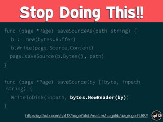 func (page *Page) saveSourceAs(path string) {
b := new(bytes.Buffer)
b.Write(page.Source.Content)
page.saveSource(b.Bytes(), path)
}
func (page *Page) saveSource(by []byte, inpath
string) {
WriteToDisk(inpath, bytes.NewReader(by))
}
Stop Doing This!!
https://github.com/spf13/hugo/blob/master/hugolib/page.go#L582
 