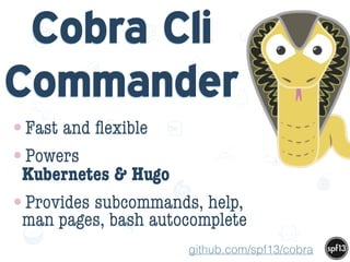 f
e
h
W U
w k
M
w
P n
I
v
ZA
S
U
G
k
C
w
P
U
Cobra Cli
Commander
•Fast and ﬂexible
•Powers  
Kubernetes & Hugo
•Provides subcommands, help,
man pages, bash autocomplete
github.com/spf13/cobra
 