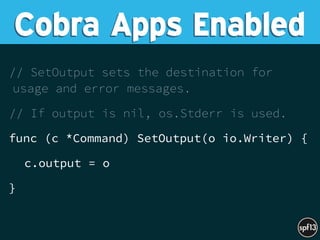 // SetOutput sets the destination for
usage and error messages.
// If output is nil, os.Stderr is used.
func (c *Command) SetOutput(o io.Writer) {
c.output = o
}
Cobra Apps Enabled
 