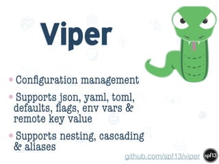 f
e
h
W U
w k
M
w
P n
I
v
ZA
S
U
G
k
C
w
P
U
Viper
•Conﬁguration management
•Supports json, yaml, toml,
defaults, ﬂags, env vars &
remote key value
•Supports nesting, cascading
& aliases
github.com/spf13/viper
 