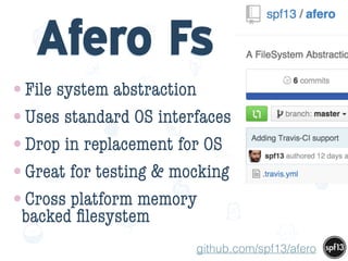 f
e
h
W U
w k
M
w
P n
I
v
ZA
S
U
G
k
C
w
P
U
Afero Fs
•File system abstraction
•Uses standard OS interfaces
•Drop in replacement for OS
•Great for testing & mocking
•Cross platform memory
backed ﬁlesystem
github.com/spf13/afero
 
