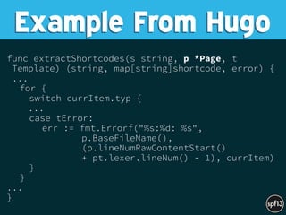 func extractShortcodes(s string, p *Page, t
Template) (string, map[string]shortcode, error) {
...
for {
switch currItem.typ {
...
case tError:
err := fmt.Errorf("%s:%d: %s",
p.BaseFileName(),
(p.lineNumRawContentStart()
+ pt.lexer.lineNum() - 1), currItem)
}
}
...
}
Example From Hugo
 