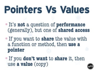 f
e
h
W U
w k
M
w
P n
I
v
ZA
S
U
G
k
C
w
P
U
Pointers Vs Values
•It’s not a question of performance
(generally), but one of shared access
•If you want to share the value with
a function or method, then use a
pointer
•If you don’t want to share it, then
use a value (copy)
 