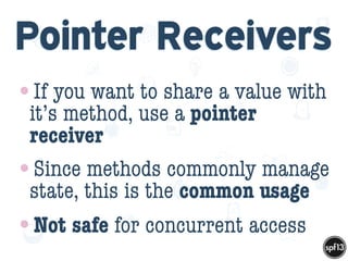 f
e
h
W U
w k
M
w
P n
I
v
ZA
S
U
G
k
C
w
P
U
Pointer Receivers
•If you want to share a value with
it’s method, use a pointer
receiver
•Since methods commonly manage
state, this is the common usage
•Not safe for concurrent access
 