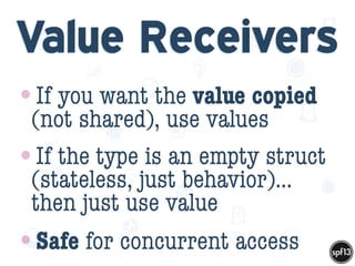 f
e
h
W U
w k
M
w
P n
I
v
ZA
S
U
G
k
C
w
P
U
Value Receivers
•If you want the value copied
(not shared), use values
•If the type is an empty struct
(stateless, just behavior)…
then just use value
•Safe for concurrent access
 