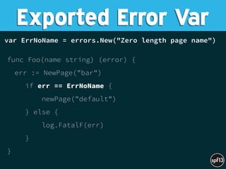 var ErrNoName = errors.New("Zero length page name") 
 
func Foo(name string) (error) {
err := NewPage("bar")
if err == ErrNoName {
newPage("default")
} else {
log.FatalF(err)
}
} 
Exported Error Var
 