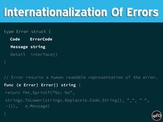 type Error struct {
Code ErrorCode
Message string
Detail interface{}
}
// Error returns a human readable representation of the error.
func (e Error) Error() string {
return fmt.Sprintf("%s: %s",
strings.ToLower(strings.Replace(e.Code.String(), "_", " ",
-1)), e.Message)
}
Internationalization Of Errors
 