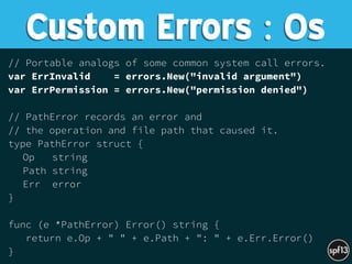 // Portable analogs of some common system call errors.
var ErrInvalid = errors.New("invalid argument")
var ErrPermission = errors.New("permission denied")
// PathError records an error and
// the operation and file path that caused it.
type PathError struct {
Op string
Path string
Err error
}
func (e *PathError) Error() string {
return e.Op + " " + e.Path + ": " + e.Err.Error()
}
Custom Errors : Os
 