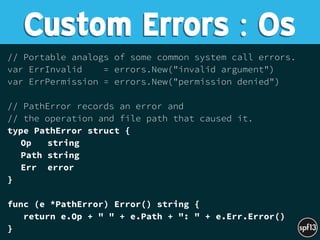 // Portable analogs of some common system call errors.
var ErrInvalid = errors.New("invalid argument")
var ErrPermission = errors.New("permission denied")
// PathError records an error and
// the operation and file path that caused it.
type PathError struct {
Op string
Path string
Err error
}
func (e *PathError) Error() string {
return e.Op + " " + e.Path + ": " + e.Err.Error()
}
Custom Errors : Os
 