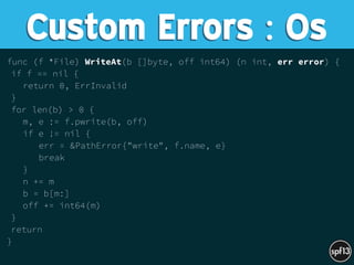 func (f *File) WriteAt(b []byte, off int64) (n int, err error) {
if f == nil {
return 0, ErrInvalid
}
for len(b) > 0 {
m, e := f.pwrite(b, off)
if e != nil {
err = &PathError{"write", f.name, e}
break
}
n += m
b = b[m:]
off += int64(m)
}
return
}
Custom Errors : Os
 