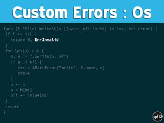 func (f *File) WriteAt(b []byte, off int64) (n int, err error) {
if f == nil {
return 0, ErrInvalid
}
for len(b) > 0 {
m, e := f.pwrite(b, off)
if e != nil {
err = &PathError{"write", f.name, e}
break
}
n += m
b = b[m:]
off += int64(m)
}
return
}
Custom Errors : Os
 