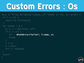 func (f *File) WriteAt(b []byte, off int64) (n int, err error) {
if f == nil {
return 0, ErrInvalid
}
for len(b) > 0 {
m, e := f.pwrite(b, off)
if e != nil {
err = &PathError{"write", f.name, e}
break
}
n += m
b = b[m:]
off += int64(m)
}
return
}
Custom Errors : Os
 
