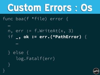 func baa(f *file) error {
…
n, err := f.WriteAt(x, 3)
if _, ok := err.(*PathError) {
… 
} else {
log.Fatalf(err)
}
}
Custom Errors : Os
 