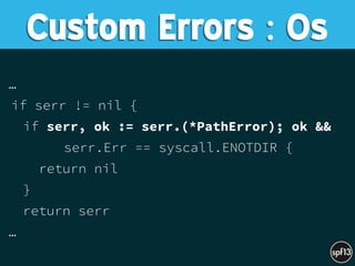…
if serr != nil {
if serr, ok := serr.(*PathError); ok &&
serr.Err == syscall.ENOTDIR {
return nil
}
return serr
…
Custom Errors : Os
 