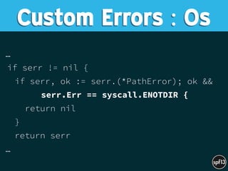 …
if serr != nil {
if serr, ok := serr.(*PathError); ok &&
serr.Err == syscall.ENOTDIR {
return nil
}
return serr
…
Custom Errors : Os
 
