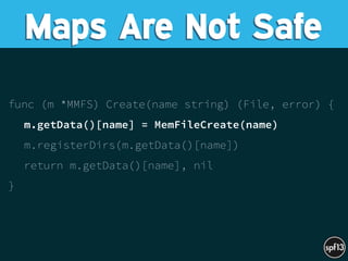 func (m *MMFS) Create(name string) (File, error) {
m.getData()[name] = MemFileCreate(name)
m.registerDirs(m.getData()[name])
return m.getData()[name], nil
}
Maps Are Not Safe
 
