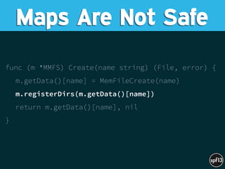 func (m *MMFS) Create(name string) (File, error) {
m.getData()[name] = MemFileCreate(name)
m.registerDirs(m.getData()[name])
return m.getData()[name], nil
}
Maps Are Not Safe
 
