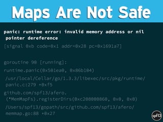 panic: runtime error: invalid memory address or nil
pointer dereference
[signal 0xb code=0x1 addr=0x28 pc=0x1691a7]
goroutine 90 [running]:
runtime.panic(0x501ea0, 0x86b104)
/usr/local/Cellar/go/1.3.3/libexec/src/pkg/runtime/
panic.c:279 +0xf5
github.com/spf13/afero.
(*MemMapFs).registerDirs(0xc208000860, 0x0, 0x0)
/Users/spf13/gopath/src/github.com/spf13/afero/
memmap.go:88 +0x27
Maps Are Not Safe
 