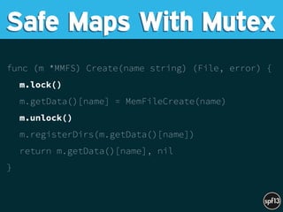 func (m *MMFS) Create(name string) (File, error) {
m.lock()
m.getData()[name] = MemFileCreate(name)
m.unlock()
m.registerDirs(m.getData()[name])
return m.getData()[name], nil
}
Safe Maps With Mutex
 