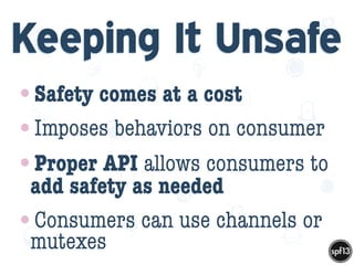 f
e
h
W U
w k
M
w
P n
I
v
ZA
S
U
G
k
C
w
P
U
Keeping It Unsafe
•Safety comes at a cost
•Imposes behaviors on consumer
•Proper API allows consumers to
add safety as needed
•Consumers can use channels or
mutexes
 