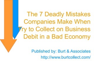 Published by: Burt & Associates http://www.burtcollect.com/ The 7 Deadly Mistakes Companies Make When Try to Collect on Business Debit in a Bad Economy 