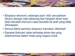 • Eksposur ekonomi, seberapa jauh ‘nilai’ perusahaan
  (diukur dengan nilai sekarang dan harapan aliran kas)
  akan berubah bila kurs valas berubah ke arah yang tidak
  diharapkan.
• Semua faktor penentu eksposur transaksi, ditambah
• Dampak fluktuasi valas terhadap aliran kas yang
  didenominasi dalam mata uang negara induk
 