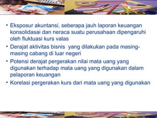 • Eksposur akuntansi, seberapa jauh laporan keuangan
  konsolidasai dan neraca suatu perusahaan dipengaruhi
  oleh fluktuasi kurs valas
• Derajat aktivitas bisnis yang dilakukan pada masing-
  masing cabang di luar negeri
• Potensi derajat pergerakan nilai mata uang yang
  digunakan terhadap mata uang yang digunakan dalam
  pelaporan keuangan
• Korelasi pergerakan kurs dari mata uang yang digunakan
 