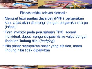 Eksposur tidak relevan didasari :
• Menurut teori paritas daya beli (PPP), pergerakan
  kurs valas akan dibarengi dengan pergerakan harga
  (inflasi)
• Para investor pada perusahaan TNC, secara
  individual, dapat mengantisipasi risiko valas dengan
  tindakan lindung nilai (hedging)
• Bila pasar merupakan pasar yang efesien, maka
  lindung nilai tidak diperlukan
 