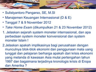• Sulistyantoro Pangarso, SE, M.SI
• Manajemen Keuangan Internasional (D & E)
• Tanggal 7 & 9 November 2012
• Take Home Exam (dikumpulkan 21 & 23 November 2012)
1. Jelaskan sejarah system moneter internasional, dan apa
  perbedaan system moneter konvensional dan system
  moneter Islam !
2.Jelaskan apakah implikasinya bagi perusahaan dengan
  munculnya blok-blok ekonomi dan penggunaan mata uang
  tunggal dan pelajaran berharga apakah dari krisis ekonomi
  yang melanda di kawasan Asia mulai pertengahan tahun
  1997 dan bagaimana terjadinya kronologis krisis di Eropa
  dan Amerika ?
 