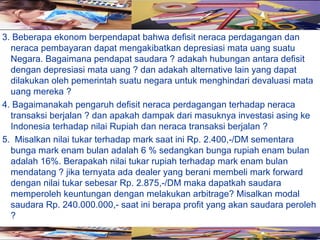 3. Beberapa ekonom berpendapat bahwa defisit neraca perdagangan dan
  neraca pembayaran dapat mengakibatkan depresiasi mata uang suatu
  Negara. Bagaimana pendapat saudara ? adakah hubungan antara defisit
  dengan depresiasi mata uang ? dan adakah alternative lain yang dapat
  dilakukan oleh pemerintah suatu negara untuk menghindari devaluasi mata
  uang mereka ?
4. Bagaimanakah pengaruh defisit neraca perdagangan terhadap neraca
  transaksi berjalan ? dan apakah dampak dari masuknya investasi asing ke
  Indonesia terhadap nilai Rupiah dan neraca transaksi berjalan ?
5. Misalkan nilai tukar terhadap mark saat ini Rp. 2.400,-/DM sementara
  bunga mark enam bulan adalah 6 % sedangkan bunga rupiah enam bulan
  adalah 16%. Berapakah nilai tukar rupiah terhadap mark enam bulan
  mendatang ? jika ternyata ada dealer yang berani membeli mark forward
  dengan nilai tukar sebesar Rp. 2.875,-/DM maka dapatkah saudara
  memperoleh keuntungan dengan melakukan arbitrage? Misalkan modal
  saudara Rp. 240.000.000,- saat ini berapa profit yang akan saudara peroleh
  ?
 