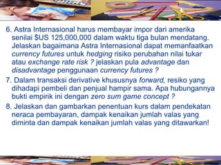 6. Astra Internasional harus membayar impor dari amerika
  senilai $US 125,000,000 dalam waktu tiga bulan mendatang.
  Jelaskan bagaimana Astra Internasional dapat memanfaatkan
  currency futures untuk hedging risiko perubahan nilai tukar
  atau exchange rate risk ? jelaskan pula advantage dan
  disadvantage penggunaan currency futures ?
7. Dalam transaksi derivative khususnya forward, resiko yang
  dihadapi pembeli dan penjual hampir sama. Apa hubungannya
  bukti empirik ini dengan zero sum game concept ?
8. Jelaskan dan gambarkan penentuan kurs dalam pendekatan
  neraca pembayaran, dampak kenaikan jumlah valas yang
  diminta dan dampak kenaikan jumlah valas yang ditawarkan!
 