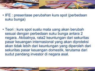 • IFE : presentase perubahan kurs spot (perbedaan
  suku bunga)

• Teori : kurs spot suatu mata uang akan berubah
  sesuai dengan perbedaan suku bunga antara 2
  negara. Akibatnya, rata2 keuntungan dari sekuritas
  pasar keuangan internasional yang akan diproteksi
  akan tidak lebih dari keuntungan yang diperoleh dari
  sekuritas pasar keuangan domestik, terutama dari
  sudut pandang investor di negara asal.
 