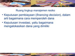 Ruang lingkup manajemen resiko
• Keputusan pembiayaan (financing decision), dalam
  arti bagaimana cara memperoleh dana
• Keputusan investasi, yaitu bagaimana
  mengalokasikan dana yang dimiliki
 