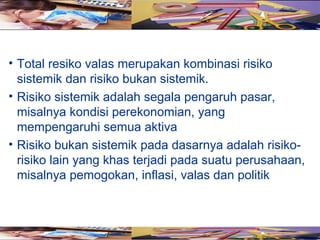 • Total resiko valas merupakan kombinasi risiko
  sistemik dan risiko bukan sistemik.
• Risiko sistemik adalah segala pengaruh pasar,
  misalnya kondisi perekonomian, yang
  mempengaruhi semua aktiva
• Risiko bukan sistemik pada dasarnya adalah risiko-
  risiko lain yang khas terjadi pada suatu perusahaan,
  misalnya pemogokan, inflasi, valas dan politik
 