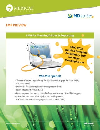 EMR PREVIEW


                      EMR for Meaningful Use & Reporting


                                                                    ONC-AT
                                                               certified     CB
                                                                         Co
                                                                Ambula mplete
                                                                        tory E
                                                                  for Stag HR
                                                               meanin e 1
                                                                        gful use




                                    Win-Win Special!
          • The stimulus package subsidy for EMR adoption pays for your EMR,
          	 and then some!
          • Discounts for current practice management clients
          • Fully-integrated, robust EMR
          • One company, one source, one database, one number to call for support
          • Attractive purchase, subscription and leasing terms
          • IRS Section 179 tax savings! (Just increased to $500K)




www.7medical.com
 