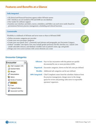 Features and Benefits at a Glance

 Fully Integrated

 • All clinical and financial functions appear within MDsuite menus
 • HL7 interfaces are not needed as PM and EMR are one database
 • One vendor for software support
 • Seamless user interface: providers, nurses, schedulers, and billers can each move easily (based on
 	 permissions) between practice management, scheduling and clinical functions


 Customizable

 Flexibility is a hallmark of MDsuite and never more so than in MDsuite.EMR!
 • Define encounter categories per provider
 • Create your own encounter categories
 • Create your own Quick-Text™: commonly used	phrases and paragraphs, per Encounter Category
 • Embed “variables” into Quick-Text; may include gender pronouns (he/she, him/her, etc.), Quick-	Lists
 	 (multi-selectable choices), and database variables such as patient’s name, age, and gender
 • Design your own screen sections with screen elements you create




Encounter Categories
                                           Efficient: Face-to-face encounters with the patient are quickly
                                                      documented by one or more providers/AHPs.

                                         Organized: Encounter categories, shown on the left come pre-defined.

                                            Flexible: Additional sub-categories can be user-defined.

                                   100% Integrated: Chief Complaint comes from the scheduler, balances from
                                                    the practice management, charges move to the charge
                                                    queue for review and posting, tasks move to responsible
                                                    operators’ organizers.




                                                                                                        EMR Preview | Page 3 of 9
 