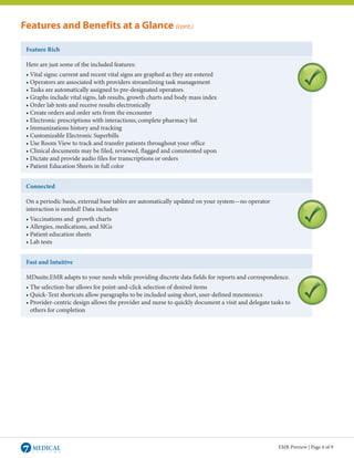 Features and Benefits at a Glance (cont.)

 Feature Rich

 Here are just some of the included features:
 • Vital signs: current and recent vital signs are graphed as they are entered
 • Operators are associated with providers streamlining task management
 • Tasks are automatically assigned to pre-designated operators
 • Graphs include vital signs, lab results, growth charts and body mass index
 • Order lab tests and receive results electronically
 • Create orders and order sets from the encounter
 • Electronic prescriptions with interactions; complete pharmacy list
 • Immunizations history and tracking
 • Customizable Electronic Superbills
 • Use Room View to track and transfer patients throughout your office
 • Clinical documents may be filed, reviewed, flagged and commented upon
 • Dictate and provide audio files for transcriptions or orders
 • Patient Education Sheets in full color


 Connected

 On a periodic basis, external base tables are automatically updated on your system—no operator
 interaction is needed! Data includes:
 • Vaccinations and growth charts
 • Allergies, medications, and SIGs
 • Patient education sheets
 • Lab tests


 Fast and Intuitive

 MDsuite.EMR adapts to your needs while providing discrete data fields for reports and correspondence.
 • The selection-bar allows for point-and-click selection of desired items
 • Quick-Text shortcuts allow paragraphs to be included using short, user-defined mnemonics
 • Provider-centric design allows the provider and nurse to quickly document a visit and delegate tasks to
 	 others for completion




                                                                                                     EMR Preview | Page 4 of 9
 