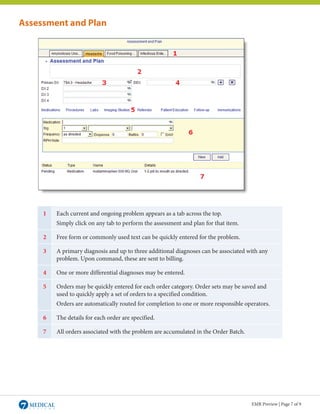 Assessment and Plan




     1   Each current and ongoing problem appears as a tab across the top.
         Simply click on any tab to perform the assessment and plan for that item.

     2   Free form or commonly used text can be quickly entered for the problem.

     3   A primary diagnosis and up to three additional diagnoses can be associated with any
         problem. Upon command, these are sent to billing.

     4   One or more differential diagnoses may be entered.

     5   Orders may be quickly entered for each order category. Order sets may be saved and
         used to quickly apply a set of orders to a specified condition.
         Orders are automatically routed for completion to one or more responsible operators.

     6   The details for each order are specified.

     7   All orders associated with the problem are accumulated in the Order Batch.




                                                                                      EMR Preview | Page 7 of 9
 