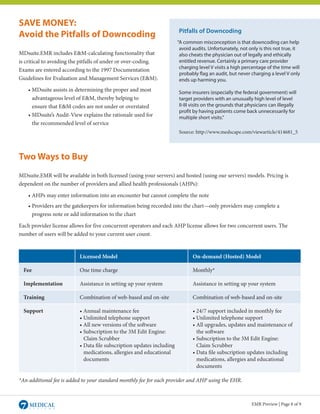 SAVE MONEY:
                                                                       Pitfalls of Downcoding
Avoid the Pitfalls of Downcoding
                                                                       “A common misconception is that downcoding can help
                                                                        avoid audits. Unfortunately, not only is this not true, it
MDsuite.EMR includes E&M-calculating functionality that                 also cheats the physician out of legally and ethically
is critical to avoiding the pitfalls of under or over-coding.           entitled revenue. Certainly a primary care provider
                                                                        charging level V visits a high percentage of the time will
Exams are entered according to the 1997 Documentation
                                                                        probably flag an audit, but never charging a level V only
Guidelines for Evaluation and Management Services (E&M).                ends up harming you.
	 • MDsuite assists in determining the proper and most                 Some insurers (especially the federal government) will
		 advantageous level of E&M, thereby helping to                       target providers with an unusually high level of level
		 ensure that E&M codes are not under or overstated                   II-III visits on the grounds that physicians can illegally
                                                                       profit by having patients come back unnecessarily for
	 • MDsuite’s Audit-View explains the rationale used for               multiple short visits.”
		 the recommended level of service
                                                                       Source: http://www.medscape.com/viewarticle/414681_5



Two Ways to Buy
MDsuite.EMR will be available in both licensed (using your servers) and hosted (using our servers) models. Pricing is
dependent on the number of providers and allied health professionals (AHPs):

	    • AHPs may enter information into an encounter but cannot complete the note
	 • Providers are the gatekeepers for information being recorded into the chart—only providers may complete a
		 progress note or add information to the chart

Each provider license allows for five concurrent operators and each AHP license allows for two concurrent users. The
number of users will be added to your current user count.


                          Licensed Model                                      On-demand (Hosted) Model

    Fee                   One time charge                                     Monthly*

    Implementation        Assistance in setting up your system                Assistance in setting up your system

    Training              Combination of web-based and on-site                Combination of web-based and on-site

    Support               • Annual maintenance fee                            • 24/7 support included in monthly fee
                          • Unlimited telephone support                       • Unlimited telephone support
                          • All new versions of the software                  • All upgrades, updates and maintenance of
                          • Subscription to the 3M Edit Engine:               	 the software
                          	 Claim Scrubber                                    • Subscription to the 3M Edit Engine:
                          • Data file subscription updates including          	 Claim Scrubber
                          	 medications, allergies and educational            • Data file subscription updates including
                          	 documents                                         	 medications, allergies and educational
                                                                              	 documents

*An additional fee is added to your standard monthly fee for each provider and AHP using the EHR.



                                                                                                          EMR Preview | Page 8 of 9
 