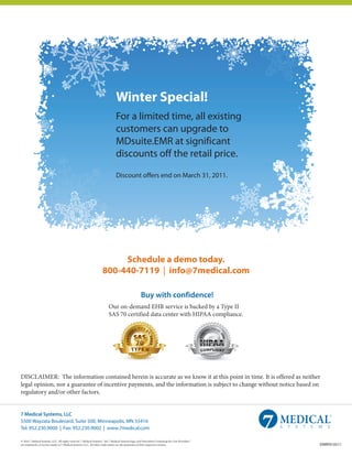 Winter Special!
                                                                                For a limited time, all existing
                                                                                customers can upgrade to
                                                                                MDsuite.EMR at significant
                                                                                discounts off the retail price.

                                                                                Discount offers end on March 31, 2011.




                                                                          Schedule a demo today.
                                                                     800-440-7119 | info@7medical.com

                                                                                                     Buy with confidence!
                                                                          Our on-demand EHR service is backed by a Type II
                                                                          SAS 70 certified data center with HIPAA compliance.




DISCLAIMER: The information contained herein is accurate as we know it at this point in time. It is offered as neither
legal opinion, nor a guarantee of incentive payments, and the information is subject to change without notice based on
regulatory and/or other factors.


7 Medical Systems, LLC
5500 Wayzata Boulevard, Suite 500, Minneapolis, MN 55416
Tel: 952.230.9000 | Fax: 952.230.9002 | www.7medical.com

© 2010 7 Medical Systems, LLC. All rights reserved. 7 Medical Systems™, the 7 Medical Systems logo, and Prescribed Computing for Care Providers™
are trademarks or service marks of 7 Medical Systems, LLC. All other trade names are the properties of their respective owners.                    EMRP010511
 