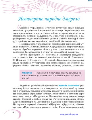10
О
Невичерпне народне джерело
Основою української музичної культури стали народна
творчість, український музичний фольклор. Українському ме-
лосу притаманна широта і наспівність, яскрава виразність та
емоційність мелодій, задушевність і простота у поєднанні з ха-
рактерними ладо-інтонаційними рисами (зміною мажору і міно-
ру), прийомами голосоведіння і поліфонії (багатоголосся).
Провідна роль у становленні української національної му-
зики належить Миколі Лисенку. Серед кращих творів компози-
тора — обробки народних пісень, у яких застосовано принципи
народного багатоголосся і куплетно-варіаційний розвиток.
Творчі принципи М. Лисенка в мистецтві продовжи-
ли розвивати його талановиті послідовники — М. Леонтович,
О. Кошиць, К. Стеценко, Я. Степовий. Вокально-хорова музика
стала провідною у творчості цих композиторів. Це обробки на-
родних пісень, кантати, церковна музика, романси, солоспіви.
Обробка — видозміна музичного твору шляхом ви-
користання різноманітніх засобів музичної вираз-
ності.
Видатний український композитор Микола Леонтович уба-
чав мету і сенс свого життя в утвердженні національної ду­хов­но­
сті й культури. Завдяки великому таланту і наполегливій праці
він прославив українську музику. Композитор є автором хоро-
вих поем, опери «На русалчин Великдень» (яку згодом завер-
шив М. Скорик), обробок понад ста п’ятдесяти народних пісень.
Хорові мініатюри М. Леонтовича й донині є неперевершеними.
Це перлини народної пісенності «Щедрик», «Дударик», «Козака
несуть», «Гаю, гаю, зелен розмаю» та ін. У них композитор май-
www.e-ranok.com.ua
 